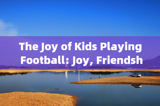 The Joy of Kids Playing Football: Joy, Friendship, and Growth，孩子们踢足球的快乐，友谊、成长与欢乐的源泉