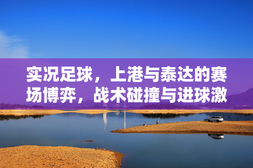 实况足球，上港与泰达的赛场博弈，战术碰撞与进球激情