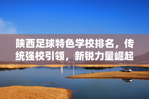陕西足球特色学校排名，传统强校引领，新锐力量崛起，校园足球发展再上新台阶