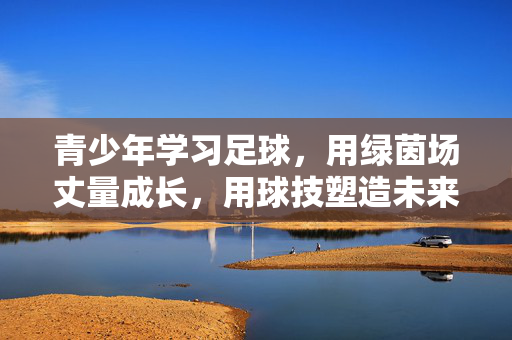 青少年学习足球,用绿茵场丈量成长,用球技塑造未来,青少年足球,用绿茵场丈量成长,以球技塑造未来
