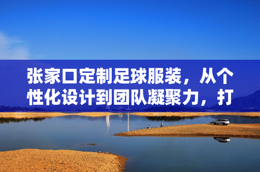 张家口定制足球服装，从个性化设计到团队凝聚力，打造属于你的足球战袍