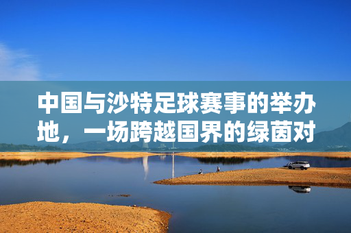 中国与沙特足球赛事的举办地，一场跨越国界的绿茵对话