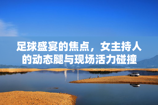 足球盛宴的焦点，女主持人的动态腿与现场活力碰撞