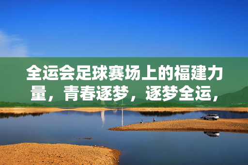 全运会足球赛场上的福建力量，青春逐梦，逐梦全运，全运会足球赛场上的福建力量，青春逐梦，逐梦全运