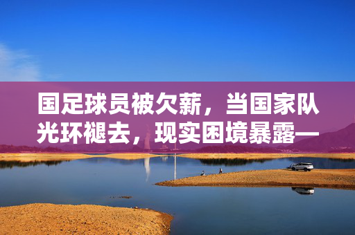 国足球员被欠薪，当国家队光环褪去，现实困境暴露——从荣誉到现实的落差与反思