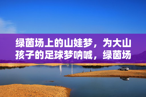 绿茵场上的山娃梦，为大山孩子的足球梦呐喊，绿茵场上的山娃梦，为大山孩子的足球梦呐喊