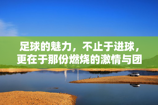 足球的魅力，不止于进球，更在于那份燃烧的激情与团队共鸣