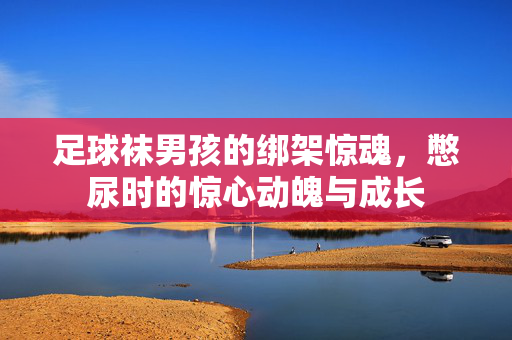 足球袜男孩的绑架惊魂，憋尿时的惊心动魄与成长