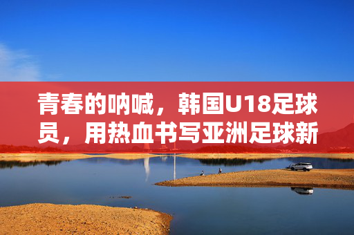青春的呐喊，韩国U18足球员，用热血书写亚洲足球新篇章