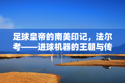 足球皇帝的南美印记，法尔考——进球机器的王朝与传奇