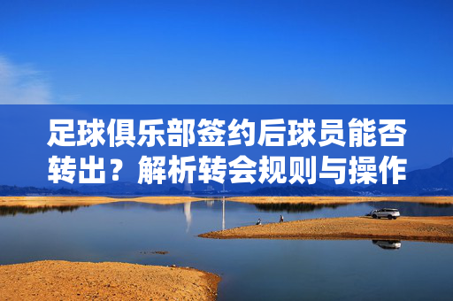 足球俱乐部签约后球员能否转出？解析转会规则与操作路径，足球俱乐部签约后球员能否转出？解析转会规则与操作路径