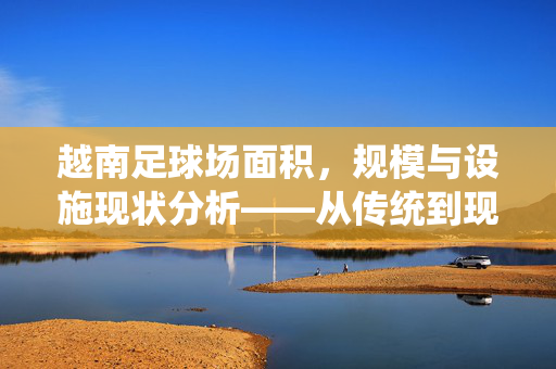越南足球场面积，规模与设施现状分析——从传统到现代的设施演变，越南足球场面积、规模与设施现状分析——从传统到现代的设施演变