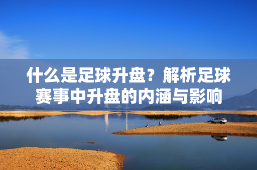 什么是足球升盘？解析足球赛事中升盘的内涵与影响