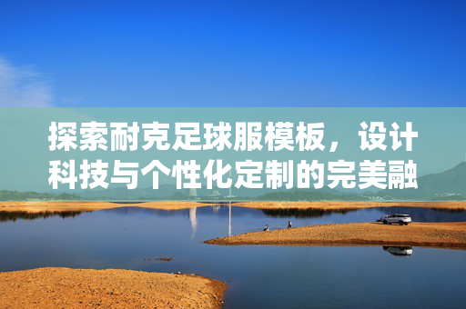 探索耐克足球服模板，设计科技与个性化定制的完美融合