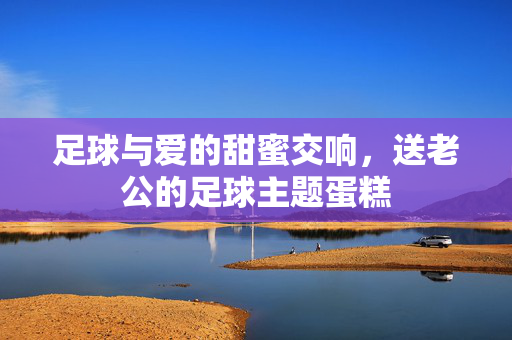 足球与爱的甜蜜交响，送老公的足球主题蛋糕