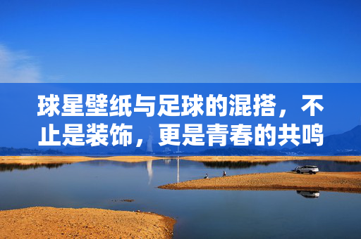 球星壁纸与足球的混搭,不止是装饰,更是青春的共鸣