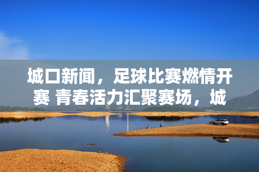 城口新闻，足球比赛燃情开赛 青春活力汇聚赛场，城口足球比赛燃情开赛 青春活力汇聚赛场