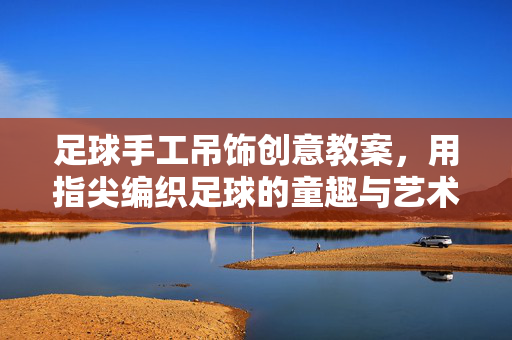 足球手工吊饰创意教案，用指尖编织足球的童趣与艺术，足球手工吊饰创意教案，指尖编织足球的童趣与艺术