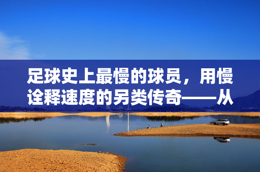 足球史上最慢的球员，用慢诠释速度的另类传奇——从技术流到争议中心的非凡旅程