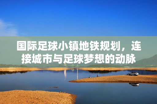 国际足球小镇地铁规划，连接城市与足球梦想的动脉