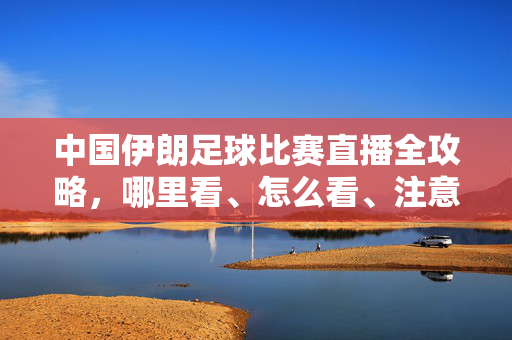 中国伊朗足球比赛直播全攻略，哪里看、怎么看、注意事项
