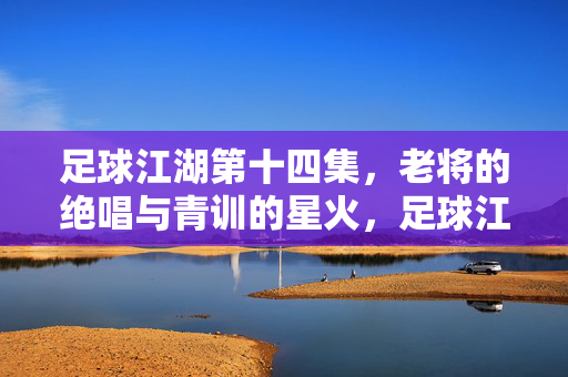 足球江湖第十四集,老将的绝唱与青训的星火,足球江湖第十四集,老将的绝唱与青训的星火