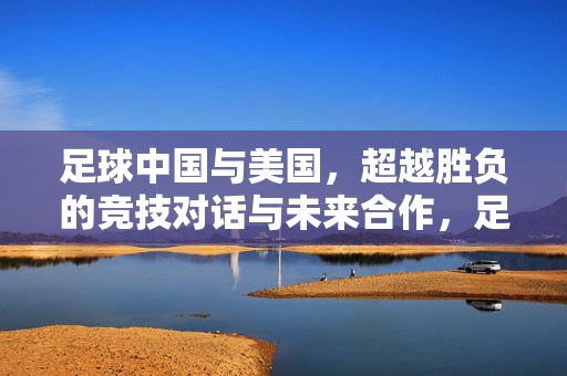 足球中国与美国，超越胜负的竞技对话与未来合作，足球中国与美国，超越胜负的竞技对话与未来合作