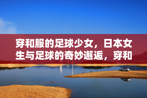 穿和服的足球少女，日本女生与足球的奇妙邂逅，穿和服的足球少女，日本女生与足球的奇妙邂逅