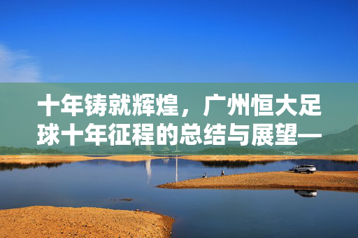 十年铸就辉煌，广州恒大足球十年征程的总结与展望——以关键词恒大足球十年总结为纲