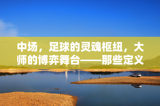 中场，足球的灵魂枢纽，大师的博弈舞台——那些定义比赛节奏的传奇大师，中场，足球的灵魂枢纽，大师的博弈舞台——那些定义比赛节奏的传奇大师