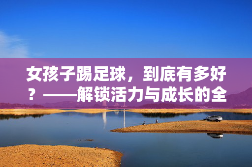 女孩子踢足球，到底有多好？——解锁活力与成长的全新维度，女孩子踢足球，到底有多好？——解锁活力与成长的全新维度