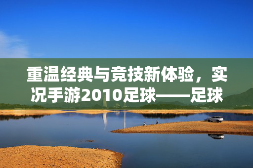 重温经典与竞技新体验，实况手游2010足球——足球迷的数字怀旧与激情再燃