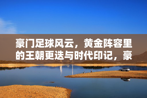 豪门足球风云，黄金阵容里的王朝更迭与时代印记，豪门足球风云，黄金阵容里的王朝更迭与时代印记