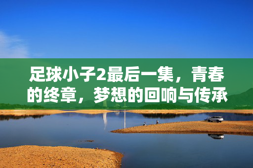 足球小子2最后一集，青春的终章，梦想的回响与传承，足球小子2最后一集，青春的终章，梦想的回响与传承