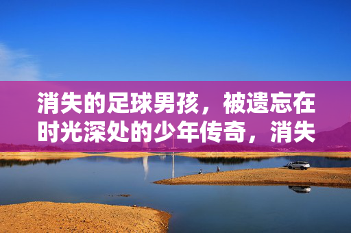 消失的足球男孩，被遗忘在时光深处的少年传奇，消失的足球男孩，被遗忘在时光深处的少年传奇
