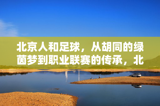 北京人和足球，从胡同的绿茵梦到职业联赛的传承，北京人和足球，从胡同绿茵梦到职业联赛的传承