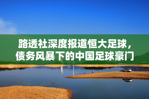 路透社深度报道恒大足球，债务风暴下的中国足球豪门困境与行业反思