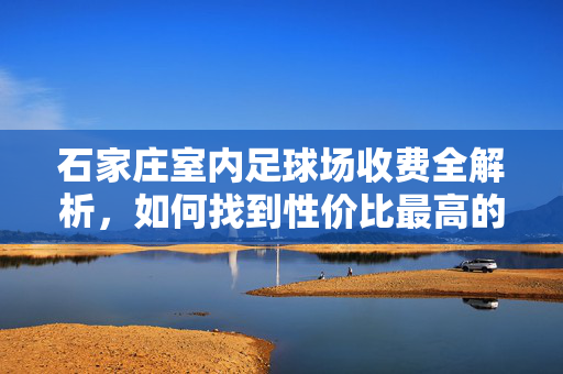 石家庄室内足球场收费全解析，如何找到性价比最高的踢球场地？