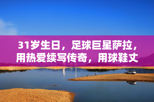 31岁生日，足球巨星萨拉，用热爱续写传奇，用球鞋丈量热爱，31岁生日，足球巨星萨拉，用热爱续写传奇，以球鞋丈量热爱