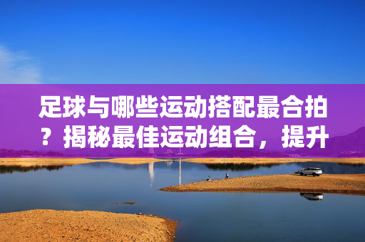足球与哪些运动搭配最合拍？揭秘最佳运动组合，提升综合运动能力