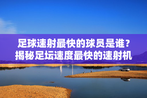 足球速射最快的球员是谁？揭秘足坛速度最快的速射机器，足球速射最快的球员是谁？揭秘足坛速度最快的速射机器