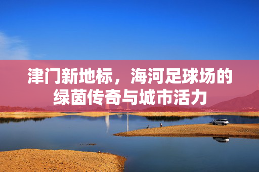 津门新地标，海河足球场的绿茵传奇与城市活力