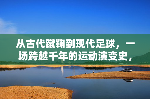 从古代蹴鞠到现代足球，一场跨越千年的运动演变史，从古代蹴鞠到现代足球，一场跨越千年的运动演变史