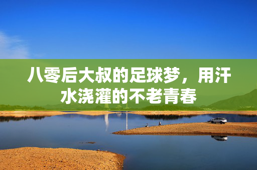 八零后大叔的足球梦，用汗水浇灌的不老青春