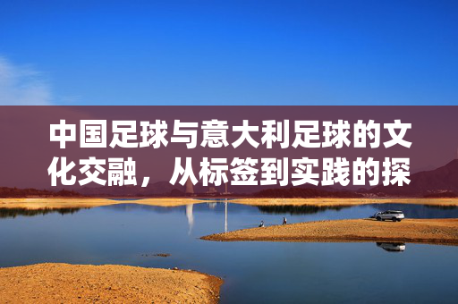 中国足球与意大利足球的文化交融，从标签到实践的探索
