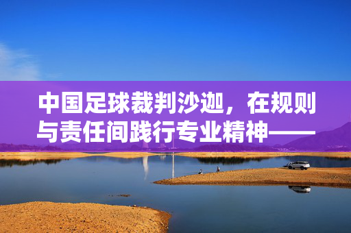 中国足球裁判沙迦，在规则与责任间践行专业精神——从本土成长到国际舞台的坚守之路，中国足球裁判沙迦，在规则与责任间践行专业精神——从本土成长到国际舞台的坚守之路