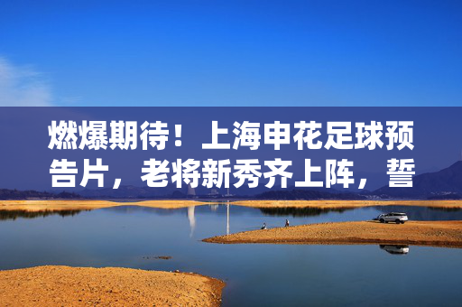 燃爆期待！上海申花足球预告片，老将新秀齐上阵，誓夺冠军的申花风暴来袭，燃爆期待！上海申花足球预告片，老将新秀齐上阵，申花风暴誓夺冠军来袭