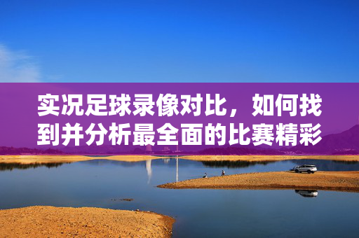 实况足球录像对比，如何找到并分析最全面的比赛精彩集锦？