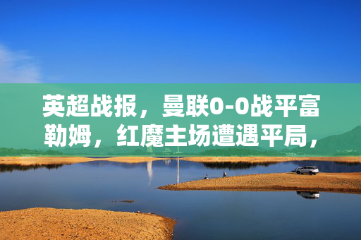 英超战报，曼联0-0战平富勒姆，红魔主场遭遇平局，状态存疑，英超战报，曼联0-0战平富勒姆 主场遭遇平局状态存疑