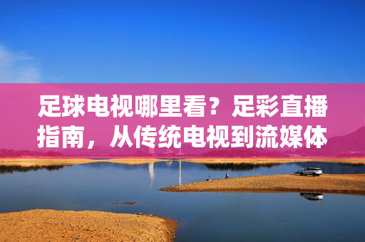 足球电视哪里看？足彩直播指南，从传统电视到流媒体，全方位解析最佳观赛渠道
